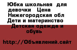 Юбка школьная, для девочки › Цена ­ 500 - Нижегородская обл. Дети и материнство » Детская одежда и обувь   